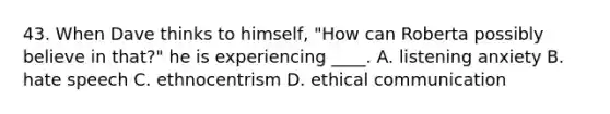 43. When Dave thinks to himself, "How can Roberta possibly believe in that?" he is experiencing ____. A. listening anxiety B. hate speech C. ethnocentrism D. ethical communication