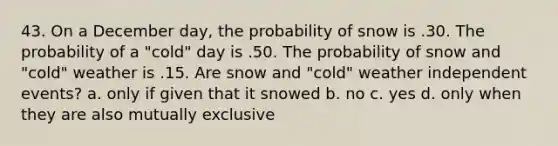 43. On a December day, the probability of snow is .30. The probability of a "cold" day is .50. The probability of snow and "cold" weather is .15. Are snow and "cold" weather independent events? a. only if given that it snowed b. no c. yes d. only when they are also mutually exclusive