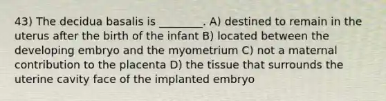 43) The decidua basalis is ________. A) destined to remain in the uterus after the birth of the infant B) located between the developing embryo and the myometrium C) not a maternal contribution to the placenta D) the tissue that surrounds the uterine cavity face of the implanted embryo