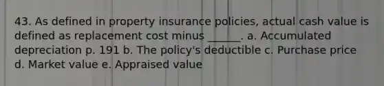 43. As defined in property insurance policies, actual cash value is defined as replacement cost minus ______. a. Accumulated depreciation p. 191 b. The policy's deductible c. Purchase price d. Market value e. Appraised value