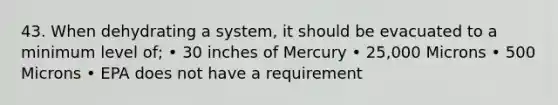 43. When dehydrating a system, it should be evacuated to a minimum level of; • 30 inches of Mercury • 25,000 Microns • 500 Microns • EPA does not have a requirement