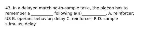 43. In a delayed matching-to-sample task , the pigeon has to remember a ___________ following a(n)____________. A. reinforcer; US B. operant behavior; delay C. reinforcer; R D. sample stimulus; delay