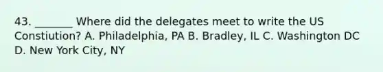 43. _______ Where did the delegates meet to write the US Constiution? A. Philadelphia, PA B. Bradley, IL C. Washington DC D. New York City, NY