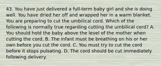 43. You have just delivered a full-term baby girl and she is doing well. You have dried her off and wrapped her in a warm blanket. You are preparing to cut the umbilical cord. Which of the following is normally true regarding cutting the umbilical cord? A. You should hold the baby above the level of the mother when cutting the cord. B. The infant must be breathing on his or her own before you cut the cord. C. You must try to cut the cord before it stops pulsating. D. The cord should be cut immediately following delivery.