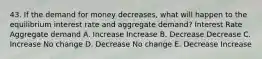 43. If the demand for money decreases, what will happen to the equilibrium interest rate and aggregate demand? Interest Rate Aggregate demand A. Increase Increase B. Decrease Decrease C. Increase No change D. Decrease No change E. Decrease Increase