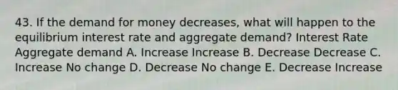 43. If the demand for money decreases, what will happen to the equilibrium interest rate and aggregate demand? Interest Rate Aggregate demand A. Increase Increase B. Decrease Decrease C. Increase No change D. Decrease No change E. Decrease Increase