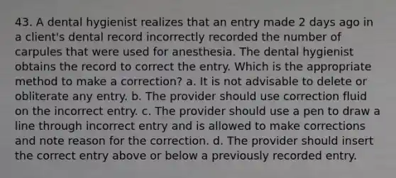 43. A dental hygienist realizes that an entry made 2 days ago in a client's dental record incorrectly recorded the number of carpules that were used for anesthesia. The dental hygienist obtains the record to correct the entry. Which is the appropriate method to make a correction? a. It is not advisable to delete or obliterate any entry. b. The provider should use correction fluid on the incorrect entry. c. The provider should use a pen to draw a line through incorrect entry and is allowed to make corrections and note reason for the correction. d. The provider should insert the correct entry above or below a previously recorded entry.