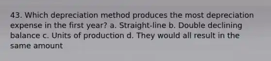 43. Which depreciation method produces the most depreciation expense in the first year? a. Straight-line b. Double declining balance c. Units of production d. They would all result in the same amount