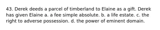 43. Derek deeds a parcel of timberland to Elaine as a gift. Derek has given Elaine a. a fee simple absolute. b. a life estate. c. the right to adverse possession. d. the power of eminent domain.