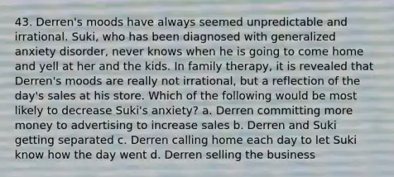 43. Derren's moods have always seemed unpredictable and irrational. Suki, who has been diagnosed with generalized anxiety disorder, never knows when he is going to come home and yell at her and the kids. In family therapy, it is revealed that Derren's moods are really not irrational, but a reflection of the day's sales at his store. Which of the following would be most likely to decrease Suki's anxiety? a. Derren committing more money to advertising to increase sales b. Derren and Suki getting separated c. Derren calling home each day to let Suki know how the day went d. Derren selling the business