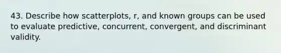 43. Describe how scatterplots, r, and known groups can be used to evaluate predictive, concurrent, convergent, and discriminant validity.