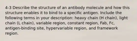 4-3 Describe the structure of an antibody molecule and how this structure enables it to bind to a specific antigen. Include the following terms in your description: heavy chain (H chain), light chain (L chain), variable region, constant region, Fab, Fc, antigen-binding site, hypervariable region, and framework region.