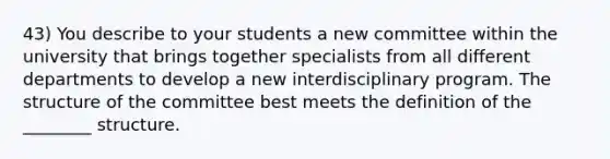 43) You describe to your students a new committee within the university that brings together specialists from all different departments to develop a new interdisciplinary program. The structure of the committee best meets the definition of the ________ structure.