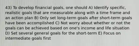 43) To develop financial goals, one should A) Identify specific, realistic goals that are measurable along with a time frame and an action plan B) Only set long-term goals after short-term goals have been accomplished C) Not worry about whether or not the goals can be achieved based on one's income and life situation D) Set several general goals for the short-term E) Focus on intermediate goals first