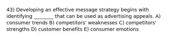 43) Developing an effective message strategy begins with identifying ________ that can be used as advertising appeals. A) consumer trends B) competitors' weaknesses C) competitors' strengths D) customer benefits E) consumer emotions