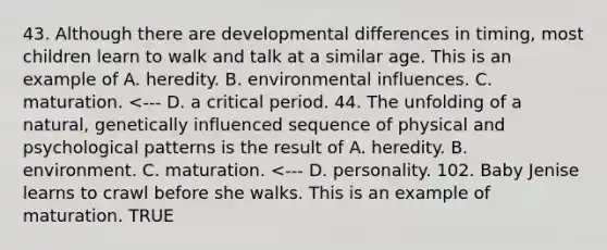 43. Although there are developmental differences in timing, most children learn to walk and talk at a similar age. This is an example of A. heredity. B. environmental influences. C. maturation. <--- D. a critical period. 44. The unfolding of a natural, genetically influenced sequence of physical and psychological patterns is the result of A. heredity. B. environment. C. maturation. <--- D. personality. 102. Baby Jenise learns to crawl before she walks. This is an example of maturation. TRUE