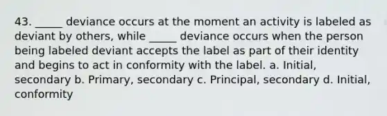 43. _____ deviance occurs at the moment an activity is labeled as deviant by others, while _____ deviance occurs when the person being labeled deviant accepts the label as part of their identity and begins to act in conformity with the label. a. Initial, secondary b. Primary, secondary c. Principal, secondary d. Initial, conformity