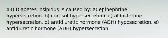 43) Diabetes insipidus is caused by: a) epinephrine hypersecretion. b) cortisol hypersecretion. c) aldosterone hypersecretion. d) antidiuretic hormone (ADH) hyposecretion. e) antidiuretic hormone (ADH) hypersecretion.