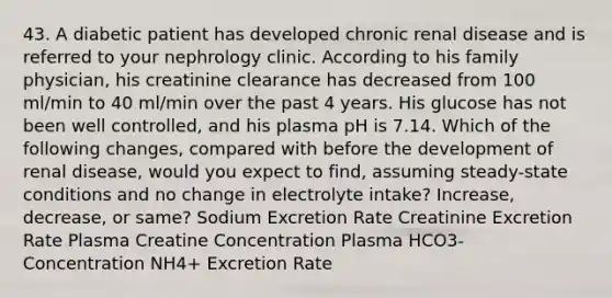 43. A diabetic patient has developed chronic renal disease and is referred to your nephrology clinic. According to his family physician, his creatinine clearance has decreased from 100 ml/min to 40 ml/min over the past 4 years. His glucose has not been well controlled, and his plasma pH is 7.14. Which of the following changes, compared with before the development of renal disease, would you expect to find, assuming steady-state conditions and no change in electrolyte intake? Increase, decrease, or same? Sodium Excretion Rate Creatinine Excretion Rate Plasma Creatine Concentration Plasma HCO3- Concentration NH4+ Excretion Rate