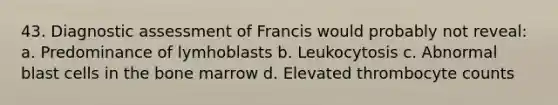 43. Diagnostic assessment of Francis would probably not reveal: a. Predominance of lymhoblasts b. Leukocytosis c. Abnormal blast cells in the bone marrow d. Elevated thrombocyte counts