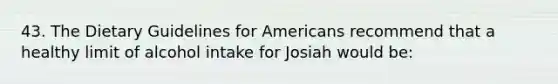 43. The Dietary Guidelines for Americans recommend that a healthy limit of alcohol intake for Josiah would be: