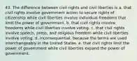 43. The difference between civil rights and civil liberties is a. that civil rights involve government action to secure rights of citizenship while civil liberties involve individual freedoms that limit the power of government. b. that civil rights involve freedoms while civil liberties involve voting. c. that civil rights involve speech, press, and religious freedom while civil liberties involve voting. d. inconsequential, because the terms are used interchangeably in the United States. e. that civil rights limit the power of government while civil liberties expand the power of government.