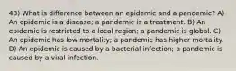 43) What is difference between an epidemic and a pandemic? A) An epidemic is a disease; a pandemic is a treatment. B) An epidemic is restricted to a local region; a pandemic is global. C) An epidemic has low mortality; a pandemic has higher mortality. D) An epidemic is caused by a bacterial infection; a pandemic is caused by a viral infection.