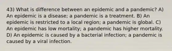 43) What is difference between an epidemic and a pandemic? A) An epidemic is a disease; a pandemic is a treatment. B) An epidemic is restricted to a local region; a pandemic is global. C) An epidemic has low mortality; a pandemic has higher mortality. D) An epidemic is caused by a bacterial infection; a pandemic is caused by a viral infection.