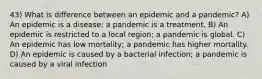 43) What is difference between an epidemic and a pandemic? A) An epidemic is a disease; a pandemic is a treatment. B) An epidemic is restricted to a local region; a pandemic is global. C) An epidemic has low mortality; a pandemic has higher mortality. D) An epidemic is caused by a bacterial infection; a pandemic is caused by a viral infection