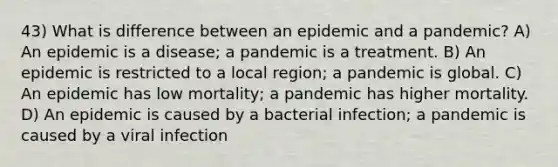 43) What is difference between an epidemic and a pandemic? A) An epidemic is a disease; a pandemic is a treatment. B) An epidemic is restricted to a local region; a pandemic is global. C) An epidemic has low mortality; a pandemic has higher mortality. D) An epidemic is caused by a bacterial infection; a pandemic is caused by a viral infection