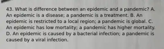 43. What is difference between an epidemic and a pandemic? A. An epidemic is a disease; a pandemic is a treatment. B. An epidemic is restricted to a local region; a pandemic is global. C. An epidemic has low mortality; a pandemic has higher mortality. D. An epidemic is caused by a bacterial infection; a pandemic is caused by a viral infection.