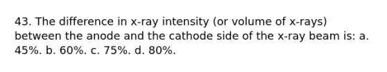 43. The difference in x-ray intensity (or volume of x-rays) between the anode and the cathode side of the x-ray beam is: a. 45%. b. 60%. c. 75%. d. 80%.