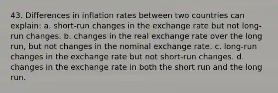 43. Differences in inflation rates between two countries can explain: a. short-run changes in the exchange rate but not long-run changes. b. changes in the real exchange rate over the long run, but not changes in the nominal exchange rate. c. long-run changes in the exchange rate but not short-run changes. d. changes in the exchange rate in both the short run and the long run.