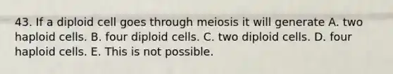 43. If a diploid cell goes through meiosis it will generate A. two haploid cells. B. four diploid cells. C. two diploid cells. D. four haploid cells. E. This is not possible.