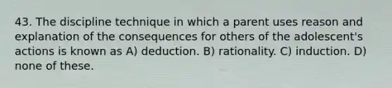 43. The discipline technique in which a parent uses reason and explanation of the consequences for others of the adolescent's actions is known as A) deduction. B) rationality. C) induction. D) none of these.