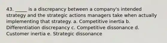 43. _____ is a discrepancy between a company's intended strategy and the strategic actions managers take when actually implementing that strategy. a. Competitive inertia b. Differentiation discrepancy c. Competitive dissonance d. Customer inertia e. Strategic dissonance