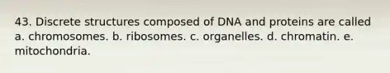 43. Discrete structures composed of DNA and proteins are called a. chromosomes. b. ribosomes. c. organelles. d. chromatin. e. mitochondria.