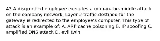 43 A disgruntled employee executes a man-in-the-middle attack on the company network. Layer 2 traffic destined for the gateway is redirected to the employee's computer. This type of attack is an example of: A. ARP cache poisoning B. IP spoofing C. amplified DNS attack D. evil twin