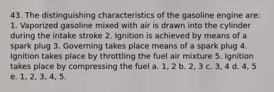 43. The distinguishing characteristics of the gasoline engine are: 1. Vaporized gasoline mixed with air is drawn into the cylinder during the intake stroke 2. Ignition is achieved by means of a spark plug 3. Governing takes place means of a spark plug 4. Ignition takes place by throttling the fuel air mixture 5. Ignition takes place by compressing the fuel a. 1, 2 b. 2, 3 c. 3, 4 d. 4, 5 e. 1, 2, 3, 4, 5.