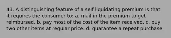 43. A distinguishing feature of a self-liquidating premium is that it requires the consumer to: a. mail in the premium to get reimbursed. b. pay most of the cost of the item received. c. buy two other items at regular price. d. guarantee a repeat purchase.