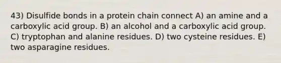 43) Disulfide bonds in a protein chain connect A) an amine and a carboxylic acid group. B) an alcohol and a carboxylic acid group. C) tryptophan and alanine residues. D) two cysteine residues. E) two asparagine residues.