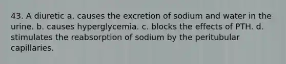 43. A diuretic a. causes the excretion of sodium and water in the urine. b. causes hyperglycemia. c. blocks the effects of PTH. d. stimulates the reabsorption of sodium by the peritubular capillaries.