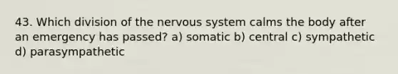 43. Which division of the nervous system calms the body after an emergency has passed? a) somatic b) central c) sympathetic d) parasympathetic