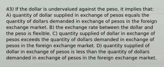 43) If the dollar is undervalued against the peso, it implies that: A) quantity of dollar supplied in exchange of pesos equals the quantity of dollars demanded in exchange of pesos in the foreign exchange market. B) the exchange rate between the dollar and the peso is flexible. C) quantity supplied of dollar in exchange of pesos exceeds the quantity of dollars demanded in exchange of pesos in the foreign exchange market. D) quantity supplied of dollar in exchange of pesos is <a href='https://www.questionai.com/knowledge/k7BtlYpAMX-less-than' class='anchor-knowledge'>less than</a> the quantity of dollars demanded in exchange of pesos in the foreign exchange market.