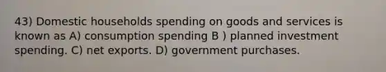 43) Domestic households spending on goods and services is known as A) consumption spending B ) planned investment spending. C) net exports. D) government purchases.