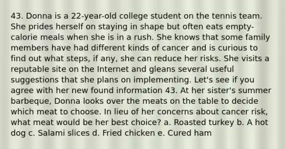 43. Donna is a 22-year-old college student on the tennis team. She prides herself on staying in shape but often eats empty-calorie meals when she is in a rush. She knows that some family members have had different kinds of cancer and is curious to find out what steps, if any, she can reduce her risks. She visits a reputable site on the Internet and gleans several useful suggestions that she plans on implementing. Let's see if you agree with her new found information 43. At her sister's summer barbeque, Donna looks over the meats on the table to decide which meat to choose. In lieu of her concerns about cancer risk, what meat would be her best choice? a. Roasted turkey b. A hot dog c. Salami slices d. Fried chicken e. Cured ham