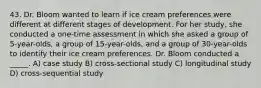 43. Dr. Bloom wanted to learn if ice cream preferences were different at different stages of development. For her study, she conducted a one-time assessment in which she asked a group of 5-year-olds, a group of 15-year-olds, and a group of 30-year-olds to identify their ice cream preferences. Dr. Bloom conducted a _____. A) case study B) cross-sectional study C) longitudinal study D) cross-sequential study