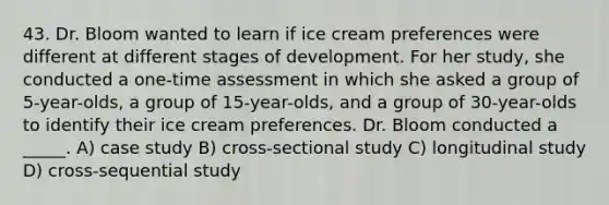 43. Dr. Bloom wanted to learn if ice cream preferences were different at different stages of development. For her study, she conducted a one-time assessment in which she asked a group of 5-year-olds, a group of 15-year-olds, and a group of 30-year-olds to identify their ice cream preferences. Dr. Bloom conducted a _____. A) case study B) cross-sectional study C) longitudinal study D) cross-sequential study