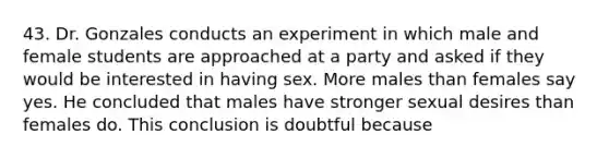 43. Dr. Gonzales conducts an experiment in which male and female students are approached at a party and asked if they would be interested in having sex. More males than females say yes. He concluded that males have stronger sexual desires than females do. This conclusion is doubtful because