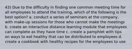 43) Due to the difficulty in finding one common meeting time for all employees to attend the training, which of the following is the best option? a. conduct a series of seminars at the company, with make-up sessions for those who cannot make the meetings b. create an interactive distance learning module that employees can complete as they have time c. create a pamphlet with tips on ways to eat healthy that can be distributed to employees d. create a cookbook with healthy recipes for the employees to use